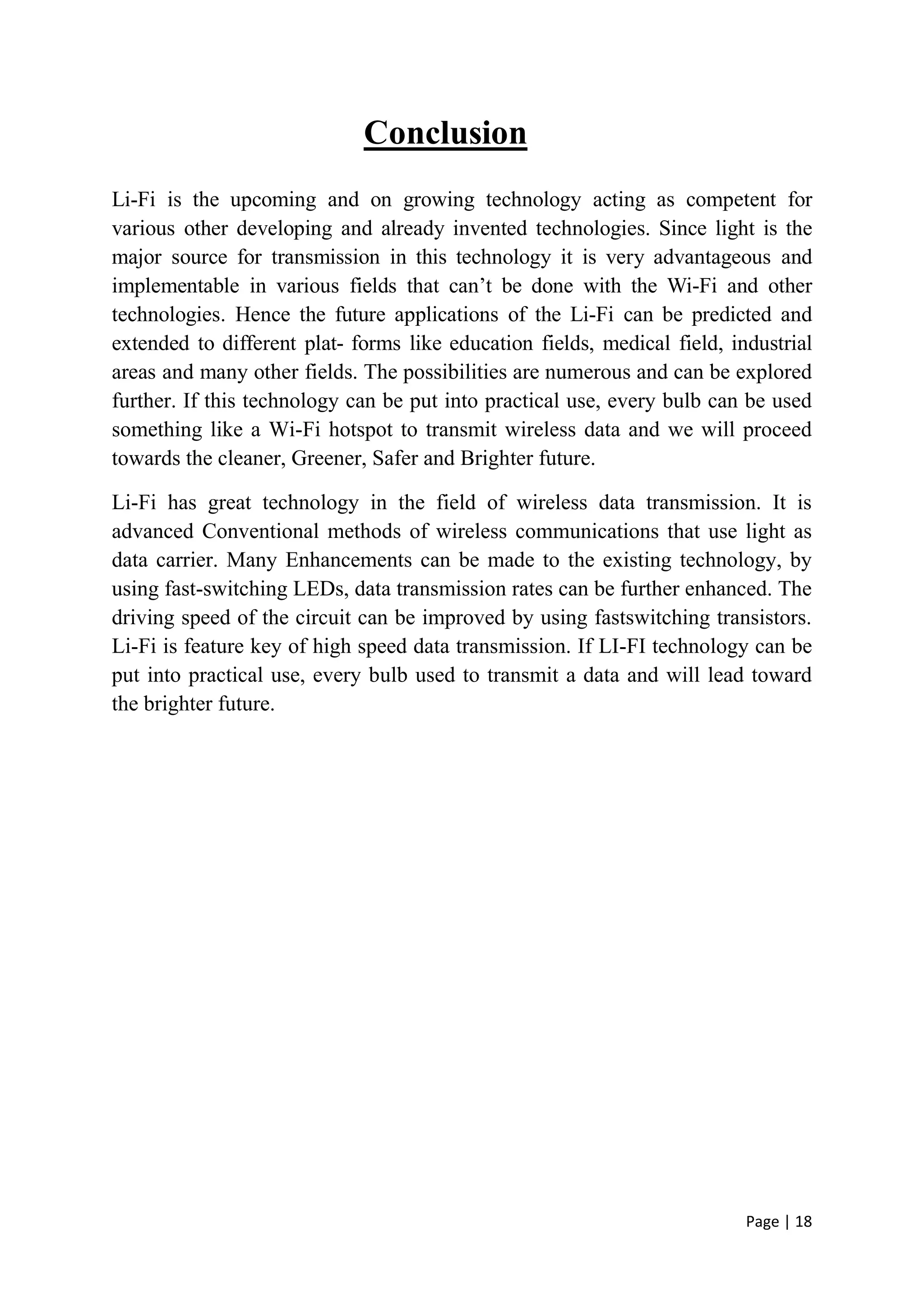 Page | 18
Conclusion
Li-Fi is the upcoming and on growing technology acting as competent for
various other developing and already invented technologies. Since light is the
major source for transmission in this technology it is very advantageous and
implementable in various fields that can’t be done with the Wi-Fi and other
technologies. Hence the future applications of the Li-Fi can be predicted and
extended to different plat- forms like education fields, medical field, industrial
areas and many other fields. The possibilities are numerous and can be explored
further. If this technology can be put into practical use, every bulb can be used
something like a Wi-Fi hotspot to transmit wireless data and we will proceed
towards the cleaner, Greener, Safer and Brighter future.
Li-Fi has great technology in the field of wireless data transmission. It is
advanced Conventional methods of wireless communications that use light as
data carrier. Many Enhancements can be made to the existing technology, by
using fast-switching LEDs, data transmission rates can be further enhanced. The
driving speed of the circuit can be improved by using fastswitching transistors.
Li-Fi is feature key of high speed data transmission. If LI-FI technology can be
put into practical use, every bulb used to transmit a data and will lead toward
the brighter future.
 