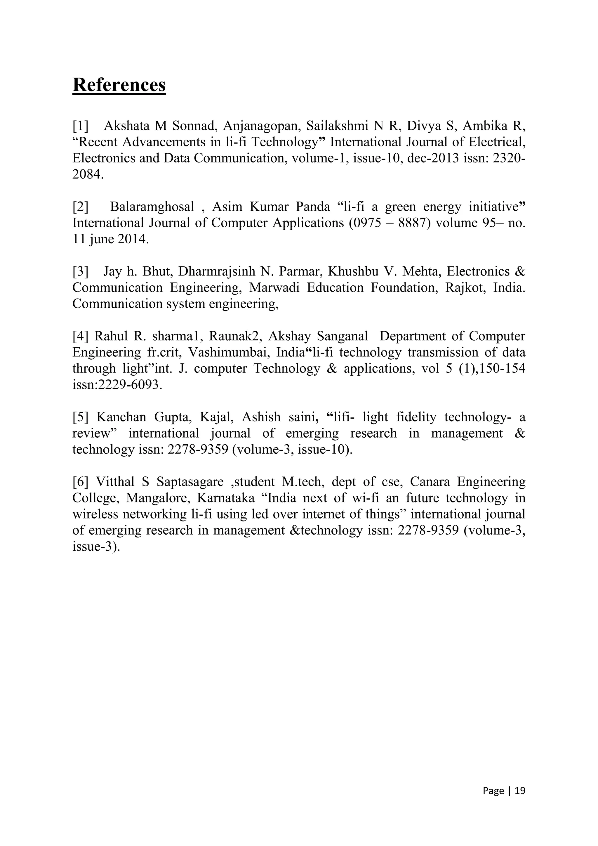 Page | 19
References
[1] Akshata M Sonnad, Anjanagopan, Sailakshmi N R, Divya S, Ambika R,
“Recent Advancements in li-fi Technology” International Journal of Electrical,
Electronics and Data Communication, volume-1, issue-10, dec-2013 issn: 2320-
2084.
[2] Balaramghosal , Asim Kumar Panda “li-fi a green energy initiative”
International Journal of Computer Applications (0975 – 8887) volume 95– no.
11 june 2014.
[3] Jay h. Bhut, Dharmrajsinh N. Parmar, Khushbu V. Mehta, Electronics &
Communication Engineering, Marwadi Education Foundation, Rajkot, India.
Communication system engineering,
[4] Rahul R. sharma1, Raunak2, Akshay Sanganal Department of Computer
Engineering fr.crit, Vashimumbai, India“li-fi technology transmission of data
through light”int. J. computer Technology & applications, vol 5 (1),150-154
issn:2229-6093.
[5] Kanchan Gupta, Kajal, Ashish saini, “lifi- light fidelity technology- a
review” international journal of emerging research in management &
technology issn: 2278-9359 (volume-3, issue-10).
[6] Vitthal S Saptasagare ,student M.tech, dept of cse, Canara Engineering
College, Mangalore, Karnataka “India next of wi-fi an future technology in
wireless networking li-fi using led over internet of things” international journal
of emerging research in management &technology issn: 2278-9359 (volume-3,
issue-3).
 