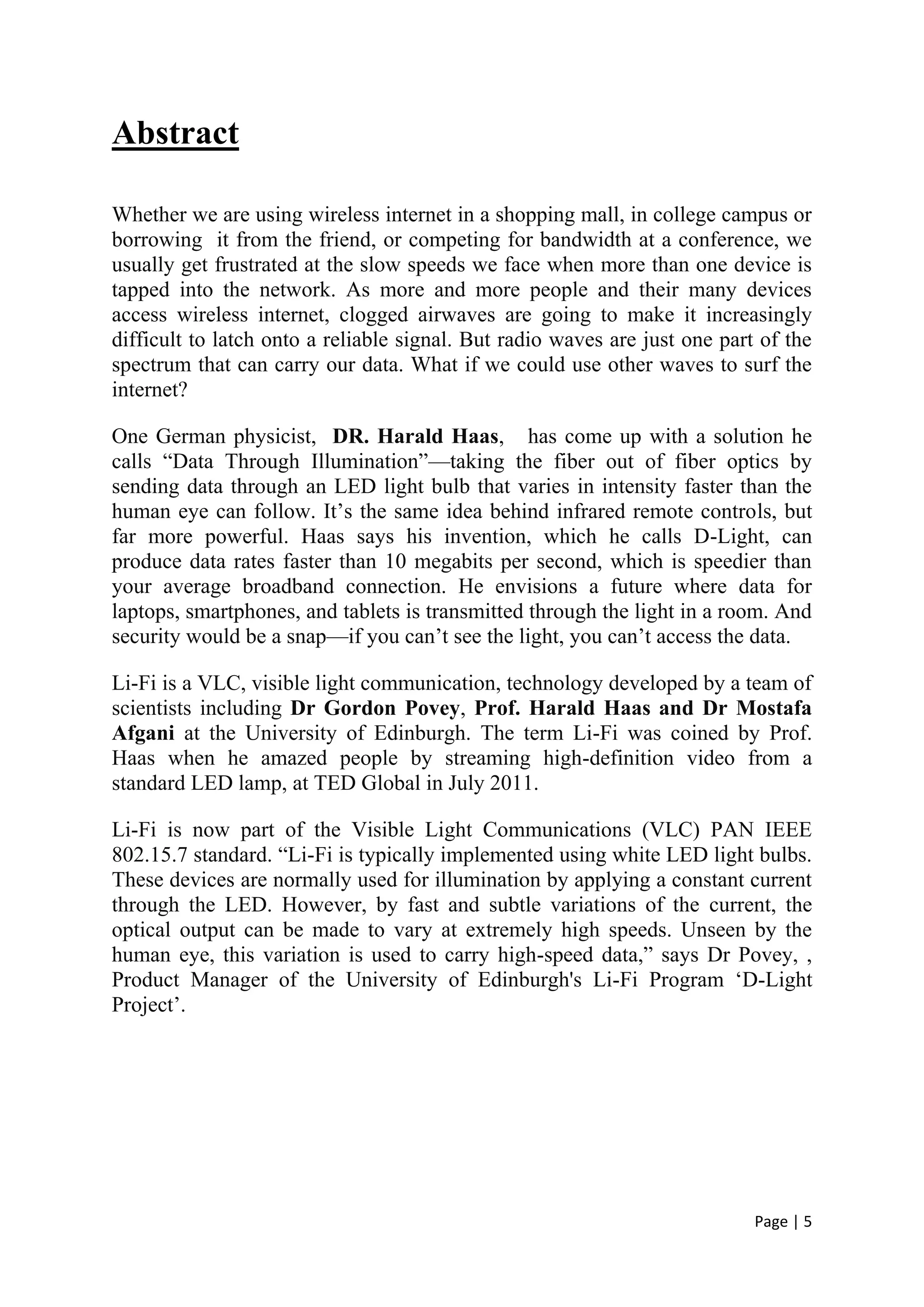 Page | 5
Abstract
Whether we are using wireless internet in a shopping mall, in college campus or
borrowing it from the friend, or competing for bandwidth at a conference, we
usually get frustrated at the slow speeds we face when more than one device is
tapped into the network. As more and more people and their many devices
access wireless internet, clogged airwaves are going to make it increasingly
difficult to latch onto a reliable signal. But radio waves are just one part of the
spectrum that can carry our data. What if we could use other waves to surf the
internet?
One German physicist, DR. Harald Haas, has come up with a solution he
calls “Data Through Illumination”—taking the fiber out of fiber optics by
sending data through an LED light bulb that varies in intensity faster than the
human eye can follow. It’s the same idea behind infrared remote controls, but
far more powerful. Haas says his invention, which he calls D-Light, can
produce data rates faster than 10 megabits per second, which is speedier than
your average broadband connection. He envisions a future where data for
laptops, smartphones, and tablets is transmitted through the light in a room. And
security would be a snap—if you can’t see the light, you can’t access the data.
Li-Fi is a VLC, visible light communication, technology developed by a team of
scientists including Dr Gordon Povey, Prof. Harald Haas and Dr Mostafa
Afgani at the University of Edinburgh. The term Li-Fi was coined by Prof.
Haas when he amazed people by streaming high-definition video from a
standard LED lamp, at TED Global in July 2011.
Li-Fi is now part of the Visible Light Communications (VLC) PAN IEEE
802.15.7 standard. “Li-Fi is typically implemented using white LED light bulbs.
These devices are normally used for illumination by applying a constant current
through the LED. However, by fast and subtle variations of the current, the
optical output can be made to vary at extremely high speeds. Unseen by the
human eye, this variation is used to carry high-speed data,” says Dr Povey, ,
Product Manager of the University of Edinburgh's Li-Fi Program ‘D-Light
Project’.
 