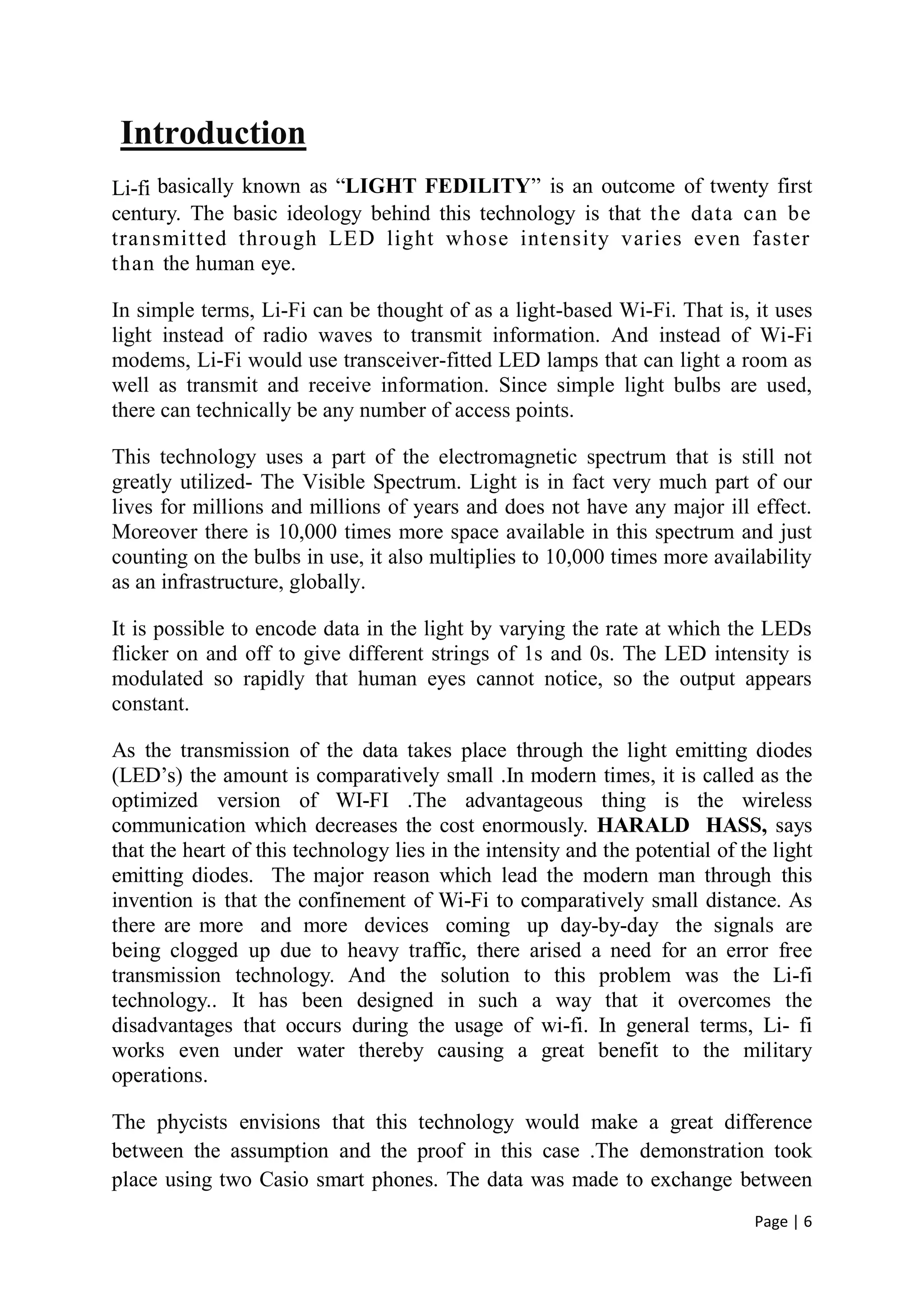 Page | 6
Introduction
Li-fi basically known as “LIGHT FEDILITY” is an outcome of twenty first
century. The basic ideology behind this technology is that the data can be
transmitted through LED light whose intensity varies even faster
than the human eye.
In simple terms, Li-Fi can be thought of as a light-based Wi-Fi. That is, it uses
light instead of radio waves to transmit information. And instead of Wi-Fi
modems, Li-Fi would use transceiver-fitted LED lamps that can light a room as
well as transmit and receive information. Since simple light bulbs are used,
there can technically be any number of access points.
This technology uses a part of the electromagnetic spectrum that is still not
greatly utilized- The Visible Spectrum. Light is in fact very much part of our
lives for millions and millions of years and does not have any major ill effect.
Moreover there is 10,000 times more space available in this spectrum and just
counting on the bulbs in use, it also multiplies to 10,000 times more availability
as an infrastructure, globally.
It is possible to encode data in the light by varying the rate at which the LEDs
flicker on and off to give different strings of 1s and 0s. The LED intensity is
modulated so rapidly that human eyes cannot notice, so the output appears
constant.
As the transmission of the data takes place through the light emitting diodes
(LED’s) the amount is comparatively small .In modern times, it is called as the
optimized version of WI-FI .The advantageous thing is the wireless
communication which decreases the cost enormously. HARALD HASS, says
that the heart of this technology lies in the intensity and the potential of the light
emitting diodes. The major reason which lead the modern man through this
invention is that the confinement of Wi-Fi to comparatively small distance. As
there are more and more devices coming up day-by-day the signals are
being clogged up due to heavy traffic, there arised a need for an error free
transmission technology. And the solution to this problem was the Li-fi
technology.. It has been designed in such a way that it overcomes the
disadvantages that occurs during the usage of wi-fi. In general terms, Li- fi
works even under water thereby causing a great benefit to the military
operations.
The phycists envisions that this technology would make a great difference
between the assumption and the proof in this case .The demonstration took
place using two Casio smart phones. The data was made to exchange between
 