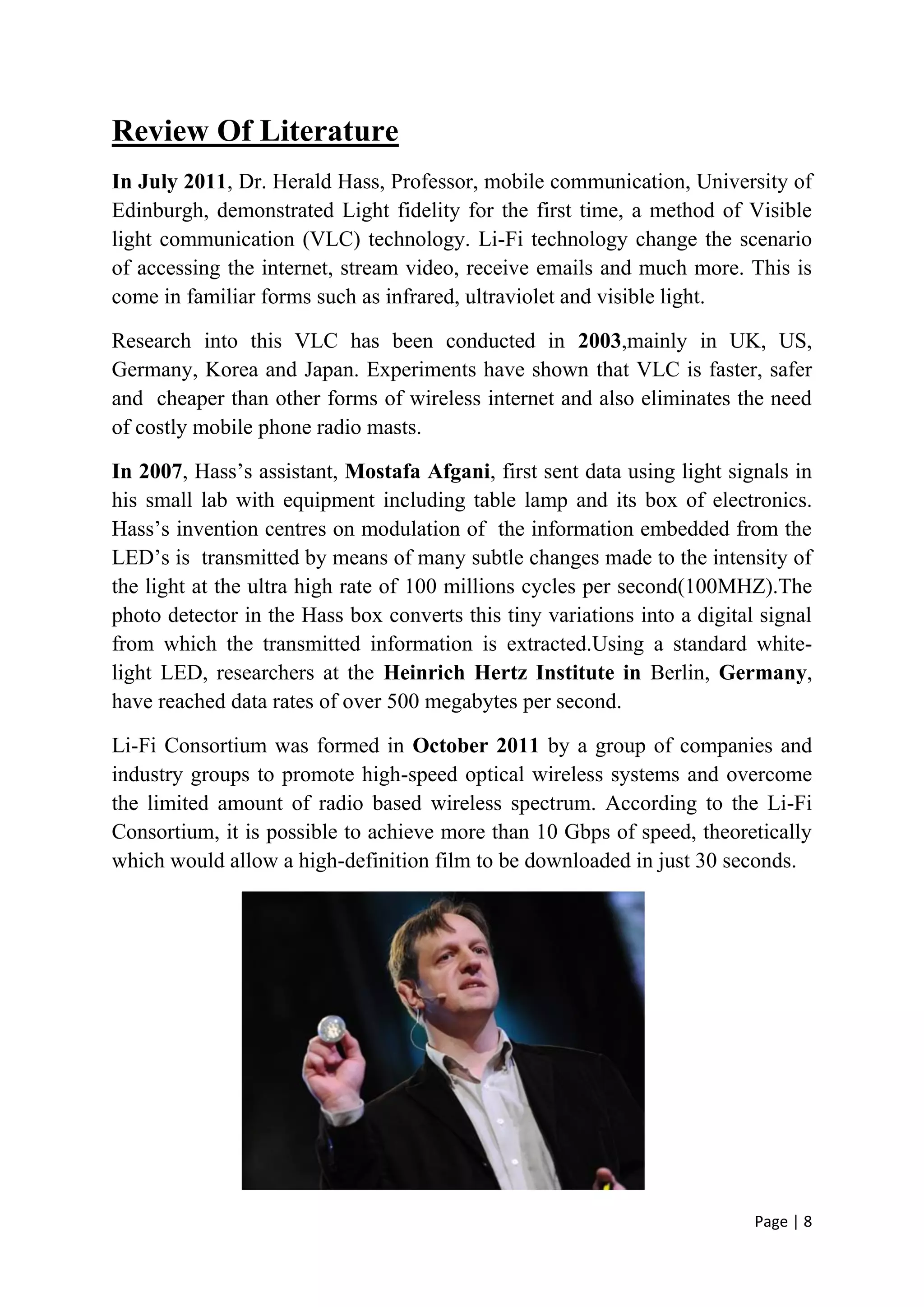 Page | 8
Review Of Literature
In July 2011, Dr. Herald Hass, Professor, mobile communication, University of
Edinburgh, demonstrated Light fidelity for the first time, a method of Visible
light communication (VLC) technology. Li-Fi technology change the scenario
of accessing the internet, stream video, receive emails and much more. This is
come in familiar forms such as infrared, ultraviolet and visible light.
Research into this VLC has been conducted in 2003,mainly in UK, US,
Germany, Korea and Japan. Experiments have shown that VLC is faster, safer
and cheaper than other forms of wireless internet and also eliminates the need
of costly mobile phone radio masts.
In 2007, Hass’s assistant, Mostafa Afgani, first sent data using light signals in
his small lab with equipment including table lamp and its box of electronics.
Hass’s invention centres on modulation of the information embedded from the
LED’s is transmitted by means of many subtle changes made to the intensity of
the light at the ultra high rate of 100 millions cycles per second(100MHZ).The
photo detector in the Hass box converts this tiny variations into a digital signal
from which the transmitted information is extracted.Using a standard white-
light LED, researchers at the Heinrich Hertz Institute in Berlin, Germany,
have reached data rates of over 500 megabytes per second.
Li-Fi Consortium was formed in October 2011 by a group of companies and
industry groups to promote high-speed optical wireless systems and overcome
the limited amount of radio based wireless spectrum. According to the Li-Fi
Consortium, it is possible to achieve more than 10 Gbps of speed, theoretically
which would allow a high-definition film to be downloaded in just 30 seconds.
 