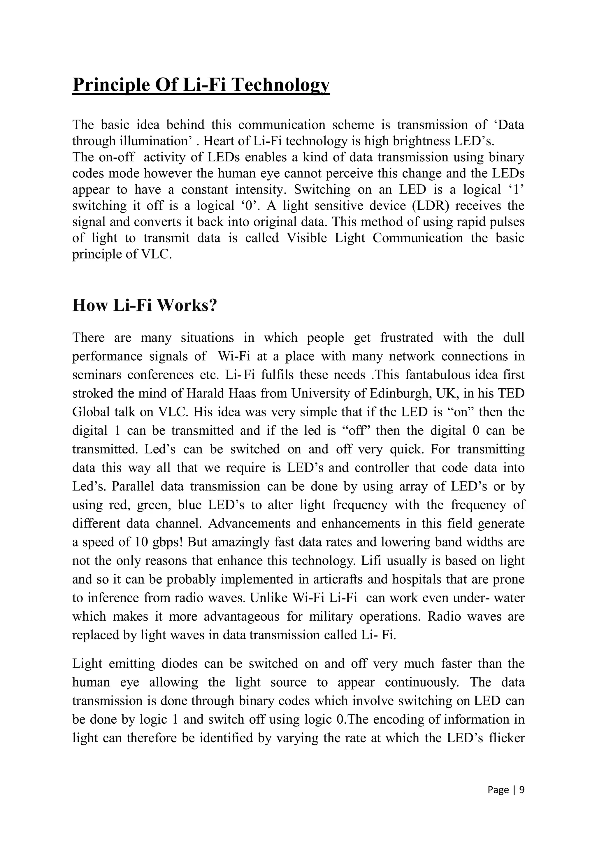 Page | 9
Principle Of Li-Fi Technology
The basic idea behind this communication scheme is transmission of ‘Data
through illumination’ . Heart of Li-Fi technology is high brightness LED’s.
The on-off activity of LEDs enables a kind of data transmission using binary
codes mode however the human eye cannot perceive this change and the LEDs
appear to have a constant intensity. Switching on an LED is a logical ‘1’
switching it off is a logical ‘0’. A light sensitive device (LDR) receives the
signal and converts it back into original data. This method of using rapid pulses
of light to transmit data is called Visible Light Communication the basic
principle of VLC.
How Li-Fi Works?
There are many situations in which people get frustrated with the dull
performance signals of Wi-Fi at a place with many network connections in
seminars conferences etc. Li-Fi fulfils these needs .This fantabulous idea first
stroked the mind of Harald Haas from University of Edinburgh, UK, in his TED
Global talk on VLC. His idea was very simple that if the LED is “on” then the
digital 1 can be transmitted and if the led is “off” then the digital 0 can be
transmitted. Led’s can be switched on and off very quick. For transmitting
data this way all that we require is LED’s and controller that code data into
Led’s. Parallel data transmission can be done by using array of LED’s or by
using red, green, blue LED’s to alter light frequency with the frequency of
different data channel. Advancements and enhancements in this field generate
a speed of 10 gbps! But amazingly fast data rates and lowering band widths are
not the only reasons that enhance this technology. Lifi usually is based on light
and so it can be probably implemented in articrafts and hospitals that are prone
to inference from radio waves. Unlike Wi-Fi Li-Fi can work even under- water
which makes it more advantageous for military operations. Radio waves are
replaced by light waves in data transmission called Li- Fi.
Light emitting diodes can be switched on and off very much faster than the
human eye allowing the light source to appear continuously. The data
transmission is done through binary codes which involve switching on LED can
be done by logic 1 and switch off using logic 0.The encoding of information in
light can therefore be identified by varying the rate at which the LED’s flicker
 