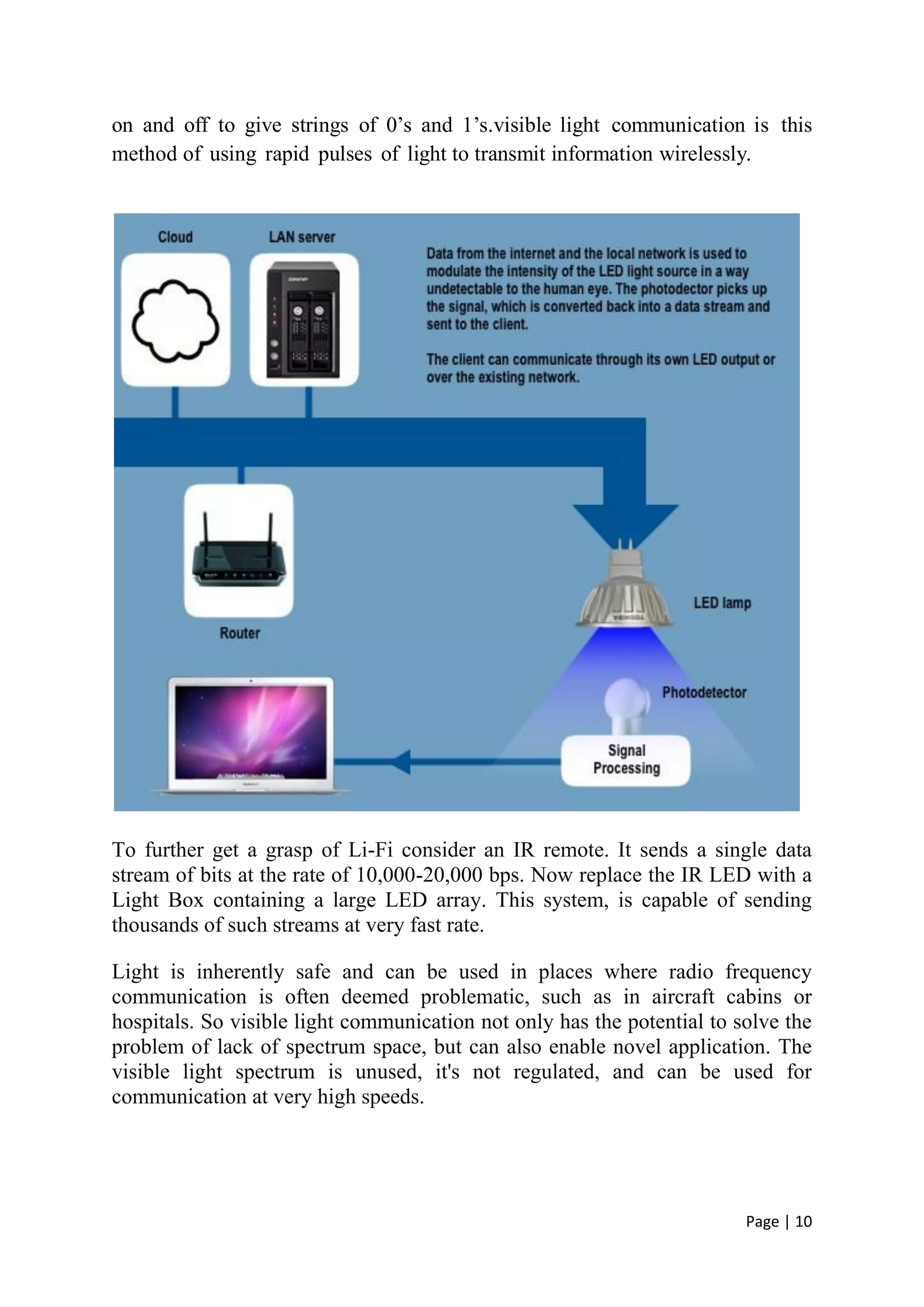 Page | 10
on and off to give strings of 0’s and 1’s.visible light communication is this
method of using rapid pulses of light to transmit information wirelessly.
To further get a grasp of Li-Fi consider an IR remote. It sends a single data
stream of bits at the rate of 10,000-20,000 bps. Now replace the IR LED with a
Light Box containing a large LED array. This system, is capable of sending
thousands of such streams at very fast rate.
Light is inherently safe and can be used in places where radio frequency
communication is often deemed problematic, such as in aircraft cabins or
hospitals. So visible light communication not only has the potential to solve the
problem of lack of spectrum space, but can also enable novel application. The
visible light spectrum is unused, it's not regulated, and can be used for
communication at very high speeds.
 