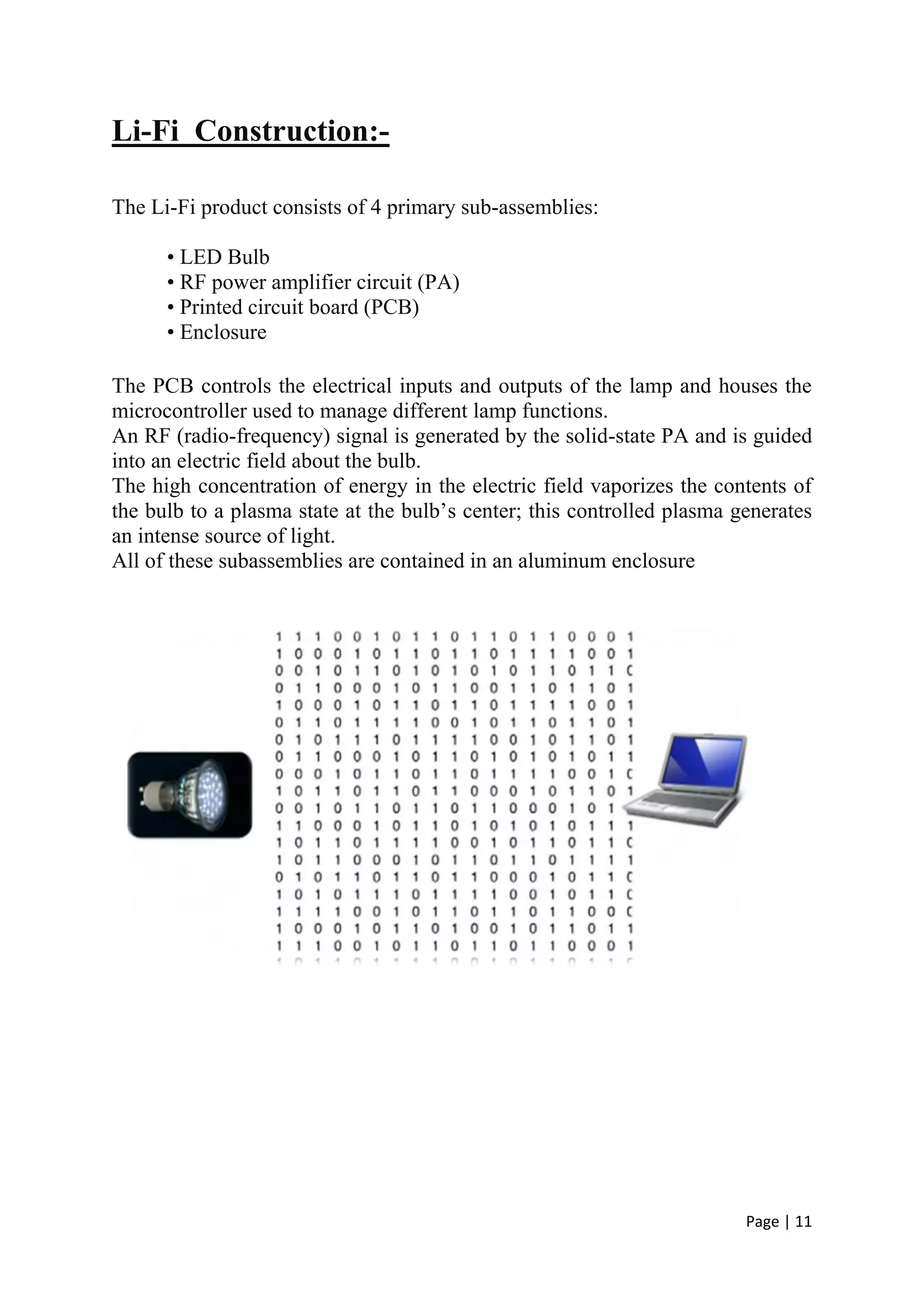 Page | 11
Li-Fi Construction:-
The Li-Fi product consists of 4 primary sub-assemblies:
• LED Bulb
• RF power amplifier circuit (PA)
• Printed circuit board (PCB)
• Enclosure
The PCB controls the electrical inputs and outputs of the lamp and houses the
microcontroller used to manage different lamp functions.
An RF (radio-frequency) signal is generated by the solid-state PA and is guided
into an electric field about the bulb.
The high concentration of energy in the electric field vaporizes the contents of
the bulb to a plasma state at the bulb’s center; this controlled plasma generates
an intense source of light.
All of these subassemblies are contained in an aluminum enclosure
 