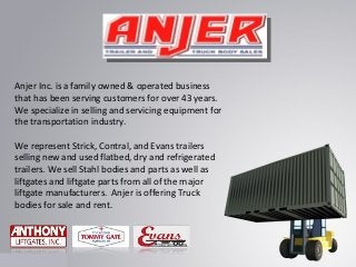 Anjer Inc. is a family owned & operated business
that has been serving customers for over 43 years.
We specialize in selling and servicing equipment for
the transportation industry.
We represent Strick, Contral, and Evans trailers
selling new and used flatbed, dry and refrigerated
trailers. We sell Stahl bodies and parts as well as
liftgates and liftgate parts from all of the major
liftgate manufacturers. Anjer is offering Truck
bodies for sale and rent.

 