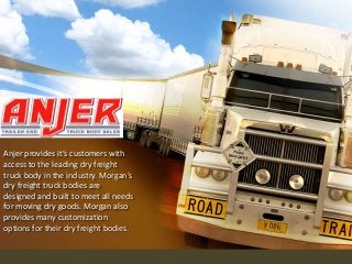 Anjer provides it’s customers with
access to the leading dry freight
truck body in the industry. Morgan’s
dry freight truck bodies are
designed and built to meet all needs
for moving dry goods. Morgan also
provides many customization
options for their dry freight bodies.

 