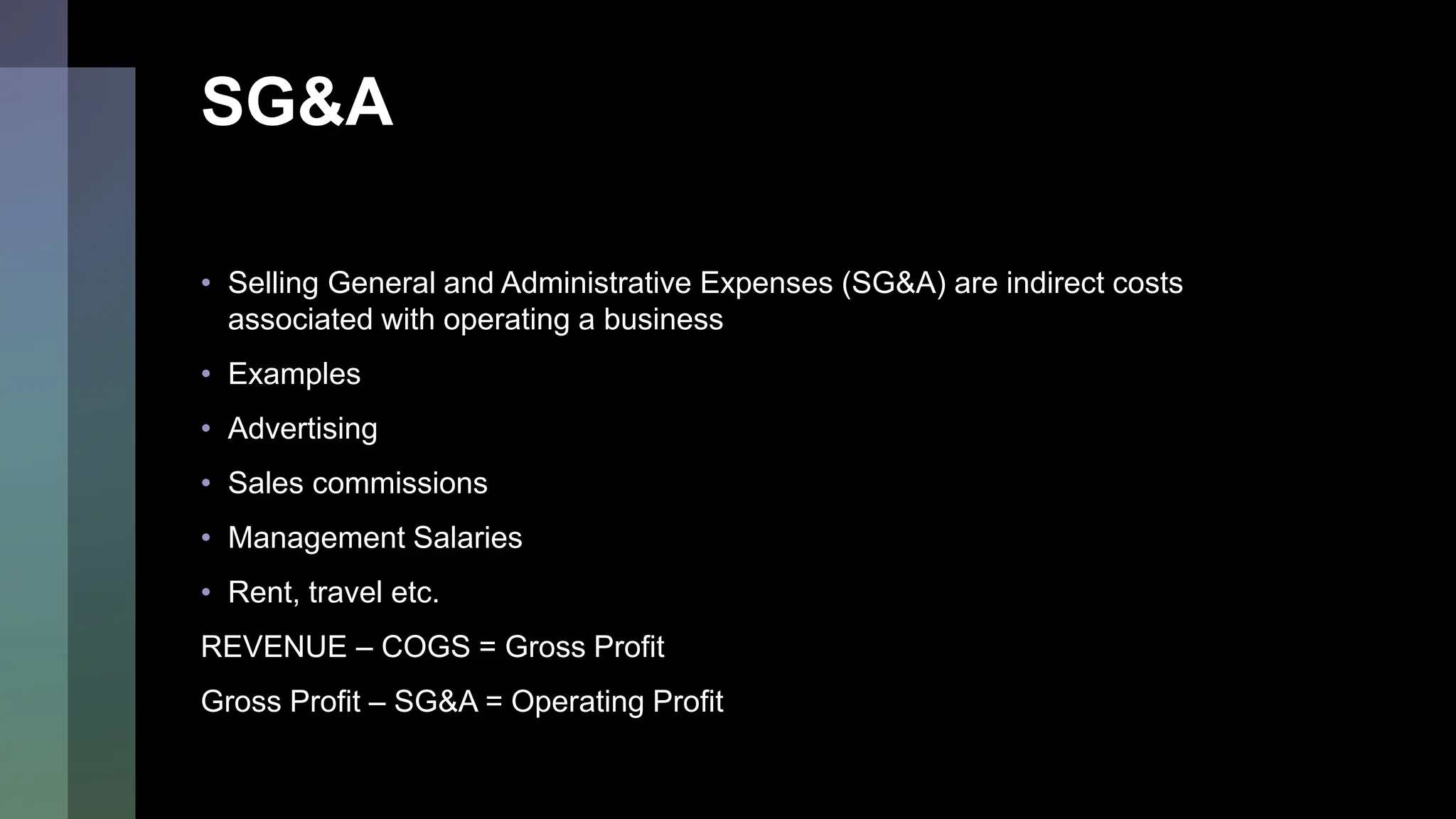 SG&A
• Selling General and Administrative Expenses (SG&A) are indirect costs
associated with operating a business
• Examples
• Advertising
• Sales commissions
• Management Salaries
• Rent, travel etc.
REVENUE – COGS = Gross Profit
Gross Profit – SG&A = Operating Profit
 