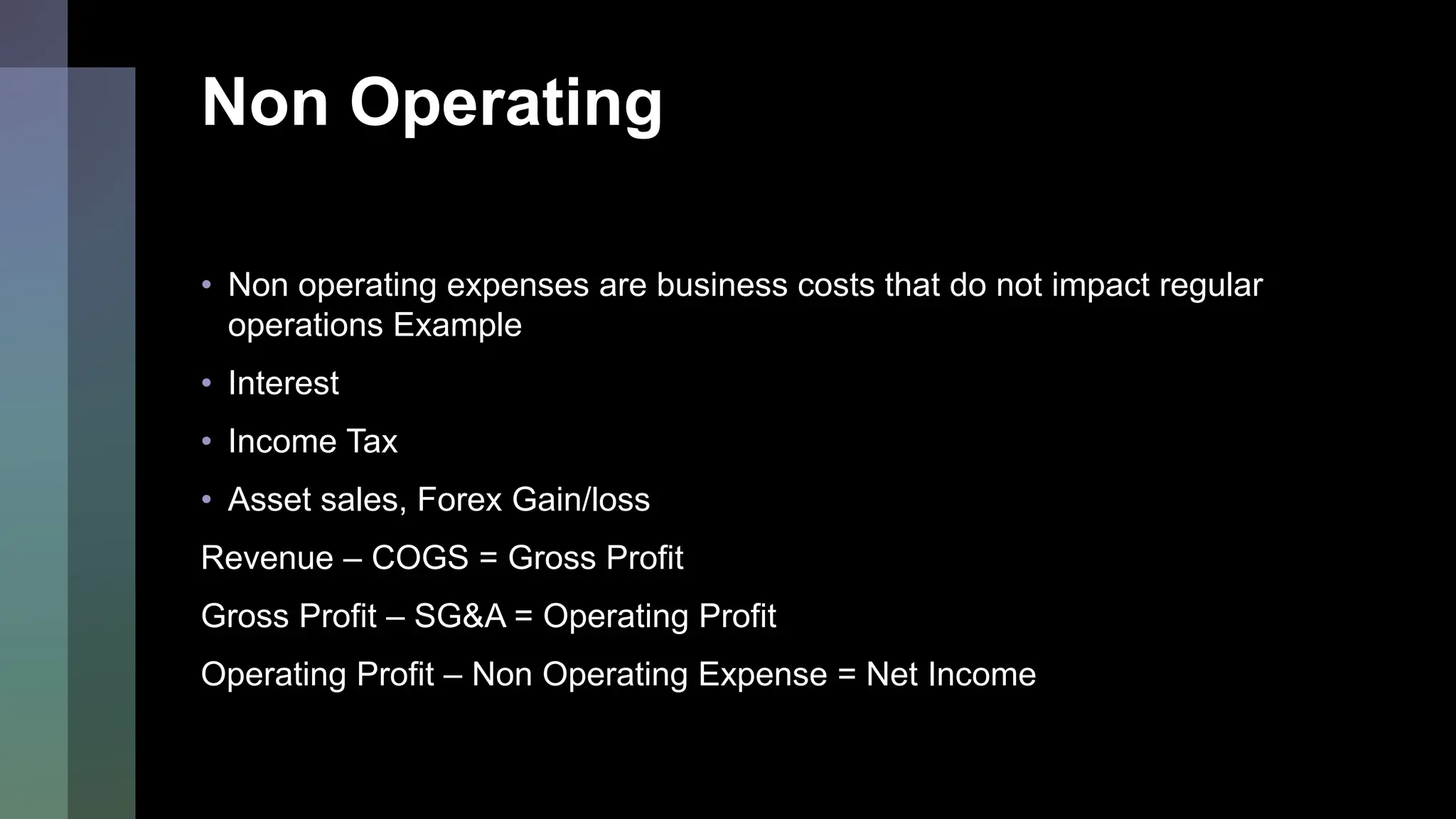 Non Operating
• Non operating expenses are business costs that do not impact regular
operations Example
• Interest
• Income Tax
• Asset sales, Forex Gain/loss
Revenue – COGS = Gross Profit
Gross Profit – SG&A = Operating Profit
Operating Profit – Non Operating Expense = Net Income
 