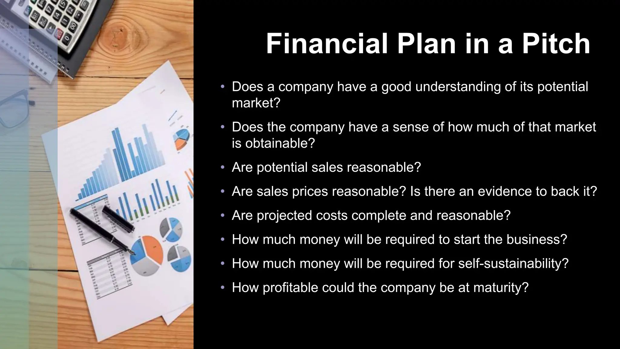 Financial Plan in a Pitch
• Does a company have a good understanding of its potential
market?
• Does the company have a sense of how much of that market
is obtainable?
• Are potential sales reasonable?
• Are sales prices reasonable? Is there an evidence to back it?
• Are projected costs complete and reasonable?
• How much money will be required to start the business?
• How much money will be required for self-sustainability?
• How profitable could the company be at maturity?
 