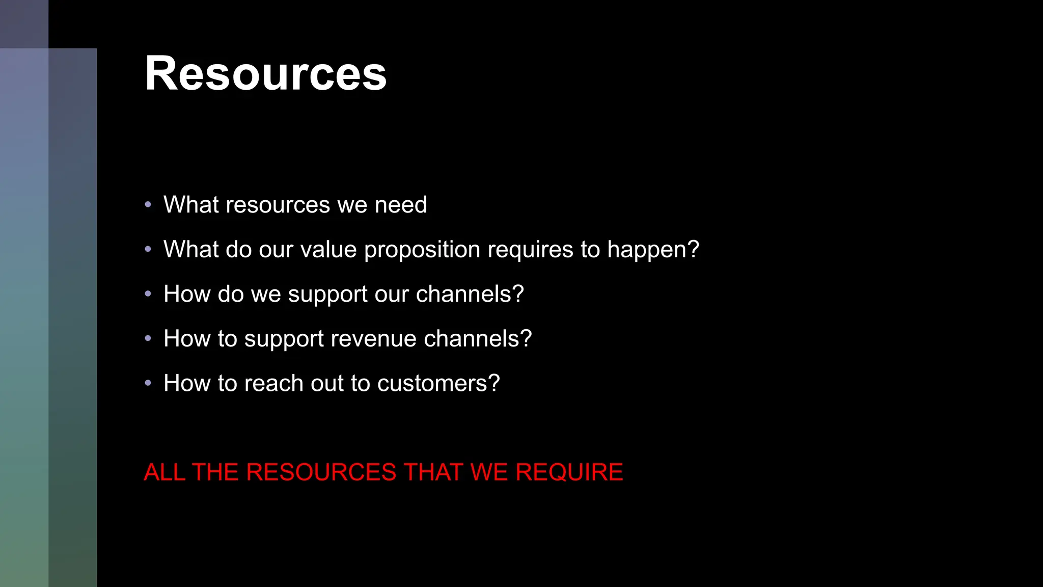 Resources
• What resources we need
• What do our value proposition requires to happen?
• How do we support our channels?
• How to support revenue channels?
• How to reach out to customers?
ALL THE RESOURCES THAT WE REQUIRE
 