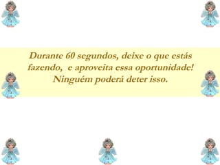 Durante 60 segundos, deixe o que estás fazendo,  e aproveita essa oportunidade! Ninguém poderá deter isso. 