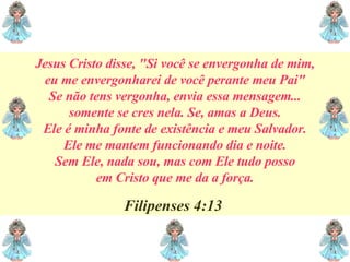 Jesus Cristo disse, "Si você se envergonha de mim, eu me envergonharei de você perante meu Pai" Se não tens vergonha, envia essa mensagem... somente se cres nela. Se, amas a Deus. Ele é minha fonte de existência e meu Salvador. Ele me mantem funcionando dia e noite. Sem Ele, nada sou, mas com Ele tudo posso em Cristo que me da a força. Filipenses 4:13  