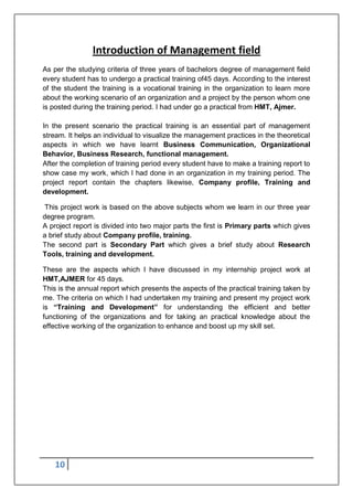 10
Introduction of Management field
As per the studying criteria of three years of bachelors degree of management field
every student has to undergo a practical training of45 days. According to the interest
of the student the training is a vocational training in the organization to learn more
about the working scenario of an organization and a project by the person whom one
is posted during the training period. I had under go a practical from HMT, Ajmer.
In the present scenario the practical training is an essential part of management
stream. It helps an individual to visualize the management practices in the theoretical
aspects in which we have learnt Business Communication, Organizational
Behavior, Business Research, functional management.
After the completion of training period every student have to make a training report to
show case my work, which I had done in an organization in my training period. The
project report contain the chapters likewise, Company profile, Training and
development.
This project work is based on the above subjects whom we learn in our three year
degree program.
A project report is divided into two major parts the first is Primary parts which gives
a brief study about Company profile, training.
The second part is Secondary Part which gives a brief study about Research
Tools, training and development.
These are the aspects which I have discussed in my internship project work at
HMT,AJMER for 45 days.
This is the annual report which presents the aspects of the practical training taken by
me. The criteria on which I had undertaken my training and present my project work
is “Training and Development” for understanding the efficient and better
functioning of the organizations and for taking an practical knowledge about the
effective working of the organization to enhance and boost up my skill set.
 