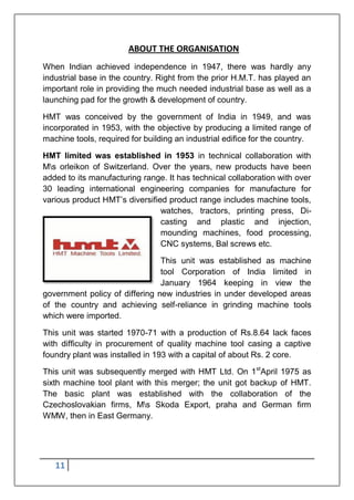 11
ABOUT THE ORGANISATION
When Indian achieved independence in 1947, there was hardly any
industrial base in the country. Right from the prior H.M.T. has played an
important role in providing the much needed industrial base as well as a
launching pad for the growth & development of country.
HMT was conceived by the government of India in 1949, and was
incorporated in 1953, with the objective by producing a limited range of
machine tools, required for building an industrial edifice for the country.
HMT limited was established in 1953 in technical collaboration with
Ms orleikon of Switzerland. Over the years, new products have been
added to its manufacturing range. It has technical collaboration with over
30 leading international engineering companies for manufacture for
various product HMT‟s diversified product range includes machine tools,
watches, tractors, printing press, Di-
casting and plastic and injection,
mounding machines, food processing,
CNC systems, Bal screws etc.
This unit was established as machine
tool Corporation of India limited in
January 1964 keeping in view the
government policy of differing new industries in under developed areas
of the country and achieving self-reliance in grinding machine tools
which were imported.
This unit was started 1970-71 with a production of Rs.8.64 lack faces
with difficulty in procurement of quality machine tool casing a captive
foundry plant was installed in 193 with a capital of about Rs. 2 core.
This unit was subsequently merged with HMT Ltd. On 1st
April 1975 as
sixth machine tool plant with this merger; the unit got backup of HMT.
The basic plant was established with the collaboration of the
Czechoslovakian firms, Ms Skoda Export, praha and German firm
WMW, then in East Germany.
 
