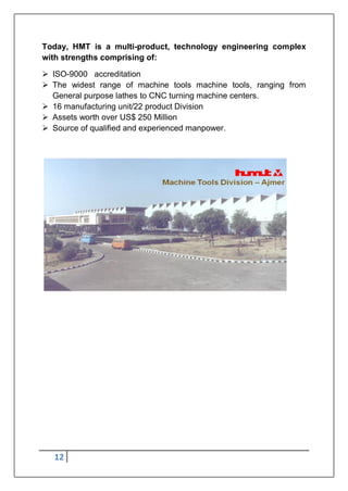12
Today, HMT is a multi-product, technology engineering complex
with strengths comprising of:
 ISO-9000 accreditation
 The widest range of machine tools machine tools, ranging from
General purpose lathes to CNC turning machine centers.
 16 manufacturing unit/22 product Division
 Assets worth over US$ 250 Million
 Source of qualified and experienced manpower.
 