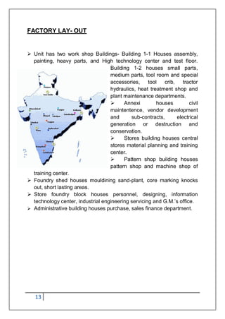 13
FACTORY LAY- OUT
 Unit has two work shop Buildings- Building 1-1 Houses assembly,
painting, heavy parts, and High technology center and test floor.
Building 1-2 houses small parts,
medium parts, tool room and special
accessories, tool crib, tractor
hydraulics, heat treatment shop and
plant maintenance departments.
 Annexi houses civil
maintentence, vendor development
and sub-contracts, electrical
generation or destruction and
conservation.
 Stores building houses central
stores material planning and training
center.
 Pattern shop building houses
pattern shop and machine shop of
training center.
 Foundry shed houses mouldining sand-plant, core marking knocks
out, short lasting areas.
 Store foundry block houses personnel, designing, information
technology center, industrial engineering servicing and G.M.‟s office.
 Administrative building houses purchase, sales finance department.
 