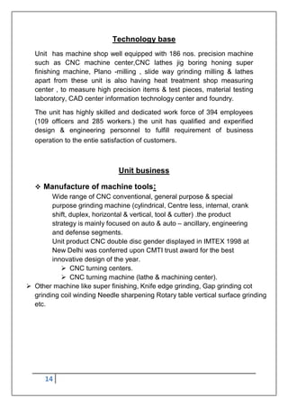 14
Technology base
Unit has machine shop well equipped with 186 nos. precision machine
such as CNC machine center,CNC lathes jig boring honing super
finishing machine, Plano -milling , slide way grinding milling & lathes
apart from these unit is also having heat treatment shop measuring
center , to measure high precision items & test pieces, material testing
laboratory, CAD center information technology center and foundry.
The unit has highly skilled and dedicated work force of 394 employees
(109 officers and 285 workers.) the unit has qualified and experified
design & engineering personnel to fulfill requirement of business
operation to the entie satisfaction of customers.
Unit business
 Manufacture of machine tools:
Wide range of CNC conventional, general purpose & special
purpose grinding machine (cylindrical, Centre less, internal, crank
shift, duplex, horizontal & vertical, tool & cutter) .the product
strategy is mainly focused on auto & auto – ancillary, engineering
and defense segments.
Unit product CNC double disc gender displayed in IMTEX 1998 at
New Delhi was conferred upon CMTI trust award for the best
innovative design of the year.
 CNC turning centers.
 CNC turning machine (lathe & machining center).
 Other machine like super finishing, Knife edge grinding, Gap grinding cot
grinding coil winding Needle sharpening Rotary table vertical surface grinding
etc.
 