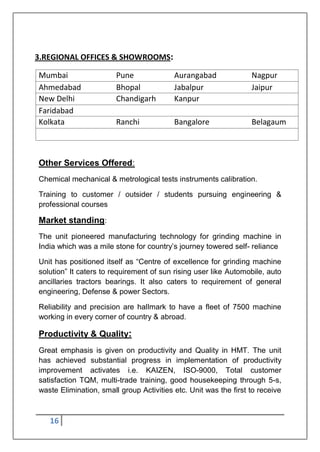 16
3.REGIONAL OFFICES & SHOWROOMS:
Mumbai Pune Aurangabad Nagpur
Ahmedabad Bhopal Jabalpur Jaipur
New Delhi Chandigarh Kanpur
Faridabad
Kolkata Ranchi Bangalore Belagaum
Other Services Offered:
Chemical mechanical & metrological tests instruments calibration.
Training to customer / outsider / students pursuing engineering &
professional courses
Market standing:
The unit pioneered manufacturing technology for grinding machine in
India which was a mile stone for country‟s journey towered self- reliance
Unit has positioned itself as “Centre of excellence for grinding machine
solution” It caters to requirement of sun rising user like Automobile, auto
ancillaries tractors bearings. It also caters to requirement of general
engineering, Defense & power Sectors.
Reliability and precision are hallmark to have a fleet of 7500 machine
working in every corner of country & abroad.
Productivity & Quality:
Great emphasis is given on productivity and Quality in HMT. The unit
has achieved substantial progress in implementation of productivity
improvement activates i.e. KAIZEN, ISO-9000, Total customer
satisfaction TQM, multi-trade training, good housekeeping through 5-s,
waste Elimination, small group Activities etc. Unit was the first to receive
 