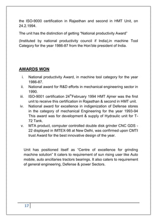 17
the ISO-9000 certification in Rajasthan and second in HMT Unit, on
24.2.1994.
The unit has the distinction of getting “National productivity Award”
(Instituted by national productivity council if India),in machine Tool
Category for the year 1986-87 from the Hon‟ble president of India.
AWARDS WON
i. National productivity Award, in machine tool category for the year
1986-87.
ii. National award for R&D efforts in mechanical engineering sector in
1990.
iii. ISO-9001 certification 24th
February 1994 HMT Ajmer was the first
unit to receive this certification in Rajasthan & second in HMT unit.
iv. National award for excellence in indigenization of Defense stores
in the category of mechanical Engineering for the year 1993-94
This award was for development & supply of Hydraulic unit for T-
72 Tank.
v. MTA product, computer controlled double disk grinder CNC GDS -
22 displayed in IMTEX-98 at New Delhi, was confirmed upon CMTI
trust Award for the best innovative design of the year.
Unit has positioned itself as “Centre of excellence for grinding
machine solution” It caters to requirement of sun rising user like Auto
mobile, auto ancillaries tractors bearings. It also caters to requirement
of general engineering, Defense & power Sectors.
 
