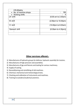20
CR.60lakhs
 No. of machine shops : 180
 Working shifts : 4
[„A‟ shift
:
(6.00 am to 2.00am)
„B‟ shift
:
(2.00pm to 10.00pm)
„C‟ shift
:
(10.00pm to 8.00am)
„General‟ shift
:
(8.30am to 4.30pm)]
Other services offered:-
1) Manufactures of hydraulic groups for defense, hydraulic assembly for tractors.
2) Manufactures of high precision and assemblies.
3) Manufactures of jigs and fixtures and tooling for various machinery.
4) Supply of casting.
5) Reconditioning and retrofitting of old machines.
6) Chemical, mechanical and meteorological tests.
7) Checking and calibration of instruments and machines.
8) Training to outsiders/students/customers.
 