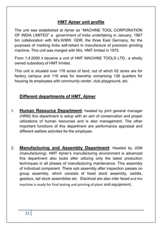 21
HMT Ajmer unit profile
The unit was established at Ajmer as “MACHINE TOOL CORPORATION
OF INDIA LIMITED” a government of India undertaking in January, 1967
bin collaboration with M/s.WMW. GDR, the three East Germany, for the
purposes of marking India self-reliant in manufacture of precision grinding
machine. This unit was merged with M/s. HMT limited in 1975.
From 1.4.2000 it became a unit of HMT MACHINE TOOLS LTD., a wholly
owned subsidiary of HMT limited.
This unit is situated over 178 acres of land, out of which 62 acres are for
factory campus and 116 area for township comprising 136 quarters for
housing its employees with community center, club playground, etc.
Different departments of HMT, Ajmer
1. Human Resource Department: headed by joint general manager
(HRM) this department is setup with an aim of conservation and proper
utilizations of human resources and is also management. The other
important functions of this department are performance appraisal and
different welfare activities for the employee.
2. Manufacturing and Assembly Department: Headed by JGM
(manufacturing). HMT Ajmer‟s manufacturing environment is advanced
this department also looks after utilizing only the latest production
techniques in all phases of manufacturing maintenance. This assembly
of individual component. There sub assembly after inspection passes on
group assembly, which consists of head stock assembly, saddle,
gearbox, tail stock assemblies etc. Electrical are also inter faced and the
machine is ready for final testing and printing of plant and equipment.
 