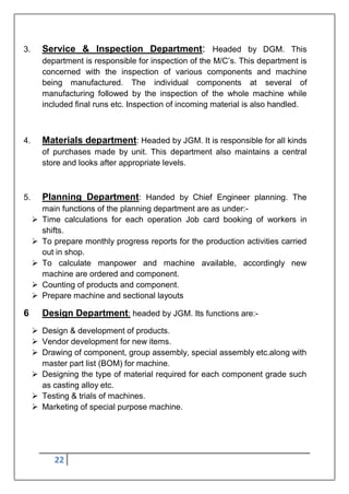 22
3. Service & Inspection Department: Headed by DGM. This
department is responsible for inspection of the M/C‟s. This department is
concerned with the inspection of various components and machine
being manufactured. The individual components at several of
manufacturing followed by the inspection of the whole machine while
included final runs etc. Inspection of incoming material is also handled.
4. Materials department: Headed by JGM. It is responsible for all kinds
of purchases made by unit. This department also maintains a central
store and looks after appropriate levels.
5. Planning Department: Handed by Chief Engineer planning. The
main functions of the planning department are as under:-
 Time calculations for each operation Job card booking of workers in
shifts.
 To prepare monthly progress reports for the production activities carried
out in shop.
 To calculate manpower and machine available, accordingly new
machine are ordered and component.
 Counting of products and component.
 Prepare machine and sectional layouts
6 Design Department: headed by JGM. Its functions are:-
 Design & development of products.
 Vendor development for new items.
 Drawing of component, group assembly, special assembly etc.along with
master part list (BOM) for machine.
 Designing the type of material required for each component grade such
as casting alloy etc.
 Testing & trials of machines.
 Marketing of special purpose machine.
 