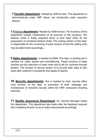 23
7 Foundry department: headed by JGM foundry. This department is
administratively under HMT Ajmer, but functionally under executive
director.
8 Finance department: Headed by AGM finance. The functions of this
department include maintenance of all accounts of the company. The
balance sheet is finally prepared which is sent head office for the
preparation of combined balance sheet. The costing section of this dept.
is responsible for the computing of each product of that the selling price
may be determined accordingly.
9 Sales departments: is headed by DGM. This dept. is dividing into 3
sections viz. sales, spares and reconditioning. These functions of sales
sections are the execution of sales order and to dib for contracts through
tenders. The function of service section is to provide after sales & also
looks after customer‟s complaints and supply of spares.
10 Security departments: this is headed by Asst. security office
main function of this dept. Is prevention of theft, sabotage and
maintenance of industrial security within the HMT compound including
township.
11 Quality Assurance Department: Dy. General Manager heads
this department. This department also looks after the feedback received
from marketing division so as to make improvement accordingly.
 