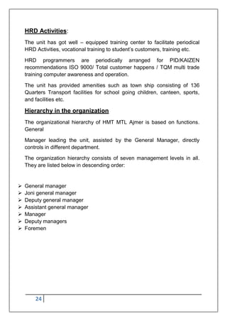 24
HRD Activities:
The unit has got well – equipped training center to facilitate periodical
HRD Activities, vocational training to student‟s customers, training etc.
HRD programmers are periodically arranged for PID/KAIZEN
recommendations ISO 9000/ Total customer happens / TQM multi trade
training computer awareness and operation.
The unit has provided amenities such as town ship consisting of 136
Quarters Transport facilities for school going children, canteen, sports,
and facilities etc.
Hierarchy in the organization
The organizational hierarchy of HMT MTL Ajmer is based on functions.
General
Manager leading the unit, assisted by the General Manager, directly
controls in different department.
The organization hierarchy consists of seven management levels in all.
They are listed below in descending order:
 General manager
 Joni general manager
 Deputy general manager
 Assistant general manager
 Manager
 Deputy managers
 Foremen
 