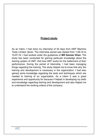 27
Project study
As an intern, I had done my internship of 45 days from HMT Machine
Tools Limited, Ajmer. The internship period was started from 1-06-16 to
15-07-16. I had worked under the guidelines of MR Sameer Khan. The
study has been conducted for gaining particular knowledge about the
training system of HMT, that how HMT works for the betterment of their
performance. During the period of Internship, I had been managing
things regarding the training. The study helped me to know that why the
training and development is necessary in the organization. I had also
gained some knowledge regarding the tools and techniques which are
needed to training of an organization. As a intern it was a great
experience and opportunity for because it helped in developing my skills
and knowledge regarding training and development and also helped me
to understand the working criteria of the company.
 