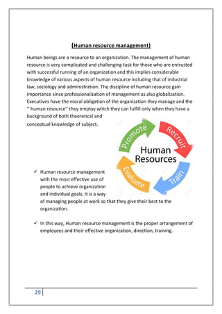 29
(Human resource management)
Human beings are a resource to an organization. The management of human
resource is very complicated and challenging task for those who are entrusted
with successful running of an organization and this implies considerable
knowledge of various aspects of human resource including that of industrial
law, sociology and administration. The discipline of human resource gain
importance since professionalization of management as also globalization.
Executives have the moral obligation of the organization they manage and the
‘’ human resource’’ they employ which they can fulfill only when they have a
background of both theoretical and
conceptual knowledge of subject.
 Human resource management
with the most effective use of
people to achieve organization
and individual goals. It is a way
of managing people at work so that they give their best to the
organization.
 In this way, Human resource management is the proper arrangement of
employees and their effective organization, direction, training.
 