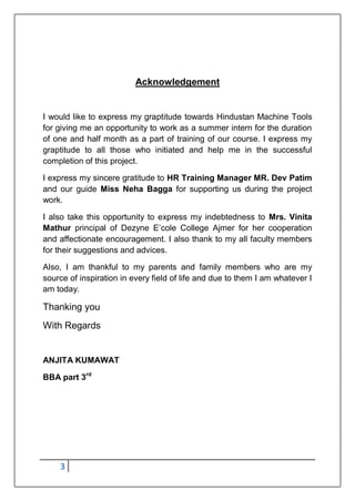 3
Acknowledgement
I would like to express my graptitude towards Hindustan Machine Tools
for giving me an opportunity to work as a summer intern for the duration
of one and half month as a part of training of our course. I express my
graptitude to all those who initiated and help me in the successful
completion of this project.
I express my sincere gratitude to HR Training Manager MR. Dev Patim
and our guide Miss Neha Bagga for supporting us during the project
work.
I also take this opportunity to express my indebtedness to Mrs. Vinita
Mathur principal of Dezyne E‟cole College Ajmer for her cooperation
and affectionate encouragement. I also thank to my all faculty members
for their suggestions and advices.
Also, I am thankful to my parents and family members who are my
source of inspiration in every field of life and due to them I am whatever I
am today.
Thanking you
With Regards
ANJITA KUMAWAT
BBA part 3rd
 