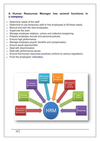 30
A Human Resources Manager has several functions in
a company:
 Determine needs of the staff.
 Determine to use temporary staff or hire employees to fill these needs.
 Recruit and train the best employees.
 Supervise the work.
 Manage employee relations, unions and collective bargaining.
 Prepare employee records and personal policies.
 Ensure high performance.
 Manage employee payroll, benefits and compensation.
 Ensure equal opportunities.
 Deal with discrimination.
 Deal with performance issues.
 Ensure that human resources practices conform to various regulations.
 Push the employees' motivation.
 