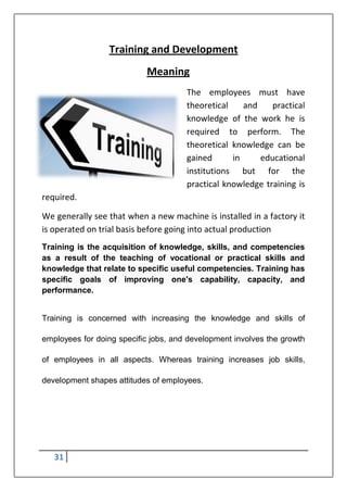 31
Training and Development
Meaning
The employees must have
theoretical and practical
knowledge of the work he is
required to perform. The
theoretical knowledge can be
gained in educational
institutions but for the
practical knowledge training is
required.
We generally see that when a new machine is installed in a factory it
is operated on trial basis before going into actual production
Training is the acquisition of knowledge, skills, and competencies
as a result of the teaching of vocational or practical skills and
knowledge that relate to specific useful competencies. Training has
specific goals of improving one's capability, capacity, and
performance.
Training is concerned with increasing the knowledge and skills of
employees for doing specific jobs, and development involves the growth
of employees in all aspects. Whereas training increases job skills,
development shapes attitudes of employees.
 