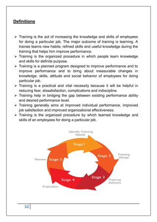 32
Definitions
 Training is the act of increasing the knowledge and skills of employees
for doing a particular job. The major outcome of training is learning. A
trainee learns new habits; refined skills and useful knowledge during the
training that helps him improve performance.
 Training is the organized procedure in which people learn knowledge
and skills for definite purpose.
 Training is a planned program designed to improve performance and to
improve performance and to bring about measurable changes in
knowledge, skills, attitude and social behavior of employees for doing
particular job.
 Training is a practical and vital necessity because it will be helpful in
reducing fear, dissatisfaction, complications and indiscipline.
 Training help in bridging the gap between existing performance ability
and desired performance level.
 Training generally aims at improved individual performance, improved
job satisfaction and improved organizational effectiveness.
 Training is the organized procedure by which learned knowledge and
skills of an employees for doing a particular job.
 
