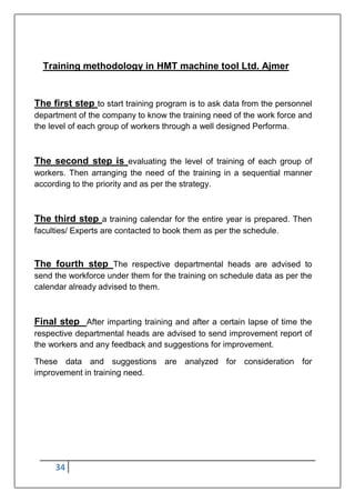 34
Training methodology in HMT machine tool Ltd. Ajmer
The first step to start training program is to ask data from the personnel
department of the company to know the training need of the work force and
the level of each group of workers through a well designed Performa.
The second step is evaluating the level of training of each group of
workers. Then arranging the need of the training in a sequential manner
according to the priority and as per the strategy.
The third step a training calendar for the entire year is prepared. Then
faculties/ Experts are contacted to book them as per the schedule.
The fourth step The respective departmental heads are advised to
send the workforce under them for the training on schedule data as per the
calendar already advised to them.
Final step After imparting training and after a certain lapse of time the
respective departmental heads are advised to send improvement report of
the workers and any feedback and suggestions for improvement.
These data and suggestions are analyzed for consideration for
improvement in training need.
 