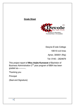 4
Grade Sheet
Dezyne E‟cole College
10610 civil lines
Ajmer, 305001 (Raj)
Tel- 0145 – 2624679
This project report of Miss Anjita Kumawat of Bachelor of
Business Administration 2nd
year program of BBA has been
graded as-----------.
Thanking you
Principal
(Seal and Signature)
 