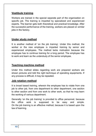 40
Vestibule training
Workers are trained in the special separate part of the organization on
specific job. The training is imparted by specialized and experienced
experts. The learner gets both theoretical and practical knowledge. After
the successful performance of the training, workers are placed on similar
jobs in the factory.
Under study method
It is another method of „on the job training‟. Under this method, the
worker or the new employee is imparted training by senior and
experienced employees. The method lacks motivation because the
employee has to continue training for a long period. The employee has
to work and learn as the understudy of the senior employee.
Teaching machine method
Under this method slides regarding work are prepared workers are
shown pictures and told the right technique of operating equipments. If
any process is difficult, it may be repeated.
Job rotation method
It is broad based training, wherein the employee has to rotate from one
job to other job, from one department to other department, one section
to other section and from one work to other work, so that he may learn
the working of various department.
Generally „on the job training‟ is provided to office personnel, because
the office work is supposed to be easy and simple.
On the job training is an effective method, because it is based upon the
law of learning.
 