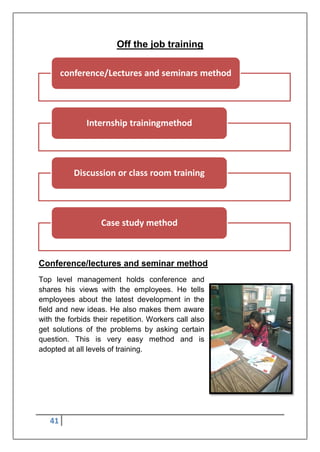 41
Off the job training
Conference/lectures and seminar method
Top level management holds conference and
shares his views with the employees. He tells
employees about the latest development in the
field and new ideas. He also makes them aware
with the forbids their repetition. Workers call also
get solutions of the problems by asking certain
question. This is very easy method and is
adopted at all levels of training.
conference/Lectures and seminars method
Internship trainingmethod
Discussion or class room training
Case study method
 