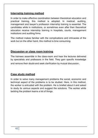 42
Internship training method
In order to make effective coordination between theoretical education and
practical training, this method is adopted. In medical, auditing,
management and lawyer‟s profession internship training is essential. The
candidates while in institutions, or sometimes even after their theoretical
education receive internship training in hospitals, courts, management
institutions and auditing firms.
The method makes familiar with the complications and intricacies of the
work but on the other hand, this method is time consuming.
Discussion or class room training
The trainees assemble in the class-room and hear the lectures delivered
by specialists and professors in the field. They gain specific knowledge
and remove their doubt-and seek clarification by mutual discussion.
Case study method
In order to solve many management problems the social, economic and
technical aspect of the problems is to be studied. Here, in this method,
the worker is entrusted with the problem. He is briefed about it and asked
to study its various aspects and suggest the solutions. The worker while
tackling the problem learns a lot of things.
 