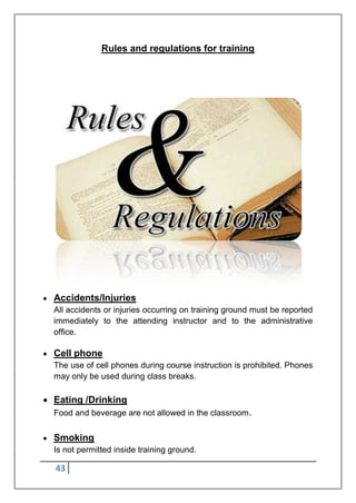 43
Rules and regulations for training
 Accidents/Injuries
All accidents or injuries occurring on training ground must be reported
immediately to the attending instructor and to the administrative
office.
 Cell phone
The use of cell phones during course instruction is prohibited. Phones
may only be used during class breaks.
 Eating /Drinking
Food and beverage are not allowed in the classroom.
 Smoking
Is not permitted inside training ground.
 