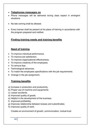 44
 Telephones messages no
 Phone messages will be delivered during class expect in emergent
situations.
 No late coming shall be allowed.
 Every trainee shall be present at his place of training in accordance with
the program prepared and notified.
Finding training needs and training benefits
Need of training
 To improve individual performance.
 To improve job satisfaction.
 To improve organizational effectiveness.
 To improve creativity of the employees.
 To remove fear.
 Technological advances.
 To match the employees specifications with the job requirements.
 Change in the job assignment.
Training benefits
a) Increase in production and productivity.
b) Proper use of machine and equipments.
c) Lesser accidents.
d) Improved quality of goods.
e) Helpful in the development of the business.
f) Improved profitability.
g) Improves relationship between bosses and subordinates.
h) Improves quality of work.
Creates an environment of growth, communication, mutual trust
 