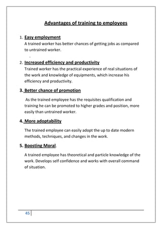 45
Advantages of training to employees
1. Easy employment
A trained worker has better chances of getting jobs as compared
to untrained worker.
.
2. Increased efficiency and productivity
Trained worker has the practical experience of real situations of
the work and knowledge of equipments, which increase his
efficiency and productivity.
3. Better chance of promotion
As the trained employee has the requisites qualification and
training he can be promoted to higher grades and position, more
easily than untrained worker.
4. More adoptability
The trained employee can easily adopt the up to date modern
methods, techniques, and changes in the work.
5. Boosting Moral.
A trained employee has theoretical and particle knowledge of the
work. Develops self confidence and works with overall command
of situation.
 
