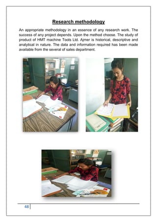 48
Research methodology
An appropriate methodology in an essence of any research work. The
success of any project depends. Upon the method choose. The study of
product of HMT machine Tools Ltd. Ajmer is historical, descriptive and
analytical in nature. The data and information required has been made
available from the several of sales department.
 