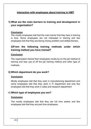 49
Interaction with employees about training in HMT
1) What are the main barriers to training and development in
your organization?
Conclusion
The mostly employees told that the main barrier that they face in training
is time. Some employees are not interested in training and few
employees told that they are facing money problem and skilled trainers.
2)From the following training methods under which
training method you have trained?
Conclusion
The organization trained their employees mostly by on the job method of
training and less use of off the job training method and other type of
methods.
3) Which department do you work?
Conclusion
Mostly employees told that they work in manufacturing department and
some employees told that they work in IT department and only few
employees told that they work in sales and research department
4) Which type of employees you are?
Conclusion
The mostly employees told that they are full time worker and few
employees told that they are part time employees.
 