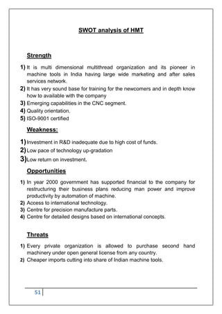 51
SWOT analysis of HMT
Strength
1) It is multi dimensional multithread organization and its pioneer in
machine tools in India having large wide marketing and after sales
services network.
2) It has very sound base for training for the newcomers and in depth know
how to available with the company
3) Emerging capabilities in the CNC segment.
4) Quality orientation.
5) ISO-9001 certified
Weakness:
1)Investment in R&D inadequate due to high cost of funds.
2)Low pace of technology up-gradation
3)Low return on investment.
Opportunities
1) In year 2000 government has supported financial to the company for
restructuring their business plans reducing man power and improve
productivity by automation of machine.
2) Access to international technology.
3) Centre for precision manufacture parts.
4) Centre for detailed designs based on international concepts.
Threats
1) Every private organization is allowed to purchase second hand
machinery under open general license from any country.
2) Cheaper imports cutting into share of Indian machine tools.
 