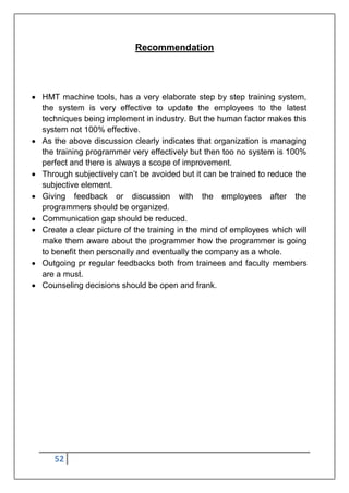 52
Recommendation
 HMT machine tools, has a very elaborate step by step training system,
the system is very effective to update the employees to the latest
techniques being implement in industry. But the human factor makes this
system not 100% effective.
 As the above discussion clearly indicates that organization is managing
the training programmer very effectively but then too no system is 100%
perfect and there is always a scope of improvement.
 Through subjectively can‟t be avoided but it can be trained to reduce the
subjective element.
 Giving feedback or discussion with the employees after the
programmers should be organized.
 Communication gap should be reduced.
 Create a clear picture of the training in the mind of employees which will
make them aware about the programmer how the programmer is going
to benefit then personally and eventually the company as a whole.
 Outgoing pr regular feedbacks both from trainees and faculty members
are a must.
 Counseling decisions should be open and frank.
 