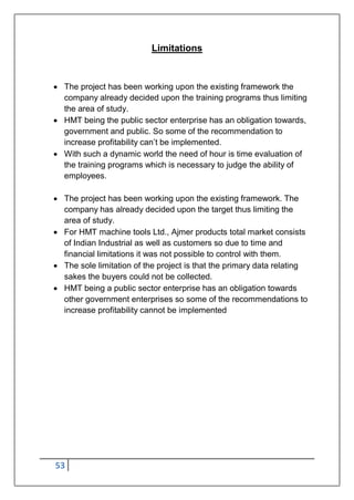 53
Limitations
 The project has been working upon the existing framework the
company already decided upon the training programs thus limiting
the area of study.
 HMT being the public sector enterprise has an obligation towards,
government and public. So some of the recommendation to
increase profitability can‟t be implemented.
 With such a dynamic world the need of hour is time evaluation of
the training programs which is necessary to judge the ability of
employees.
 The project has been working upon the existing framework. The
company has already decided upon the target thus limiting the
area of study.
 For HMT machine tools Ltd., Ajmer products total market consists
of Indian Industrial as well as customers so due to time and
financial limitations it was not possible to control with them.
 The sole limitation of the project is that the primary data relating
sakes the buyers could not be collected.
 HMT being a public sector enterprise has an obligation towards
other government enterprises so some of the recommendations to
increase profitability cannot be implemented
 