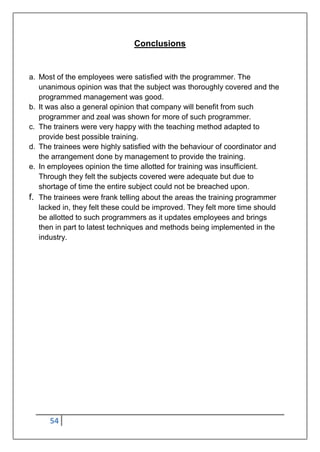 54
Conclusions
a. Most of the employees were satisfied with the programmer. The
unanimous opinion was that the subject was thoroughly covered and the
programmed management was good.
b. It was also a general opinion that company will benefit from such
programmer and zeal was shown for more of such programmer.
c. The trainers were very happy with the teaching method adapted to
provide best possible training.
d. The trainees were highly satisfied with the behaviour of coordinator and
the arrangement done by management to provide the training.
e. In employees opinion the time allotted for training was insufficient.
Through they felt the subjects covered were adequate but due to
shortage of time the entire subject could not be breached upon.
f. The trainees were frank telling about the areas the training programmer
lacked in, they felt these could be improved. They felt more time should
be allotted to such programmers as it updates employees and brings
then in part to latest techniques and methods being implemented in the
industry.
 