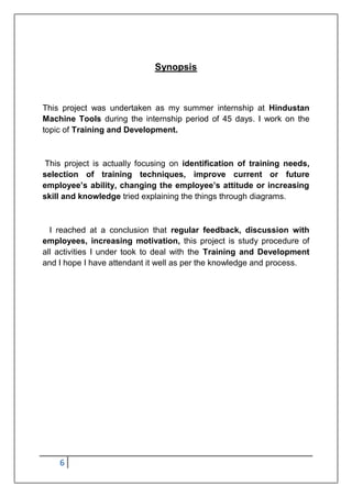 6
Synopsis
This project was undertaken as my summer internship at Hindustan
Machine Tools during the internship period of 45 days. I work on the
topic of Training and Development.
This project is actually focusing on identification of training needs,
selection of training techniques, improve current or future
employee’s ability, changing the employee’s attitude or increasing
skill and knowledge tried explaining the things through diagrams.
I reached at a conclusion that regular feedback, discussion with
employees, increasing motivation, this project is study procedure of
all activities I under took to deal with the Training and Development
and I hope I have attendant it well as per the knowledge and process.
 