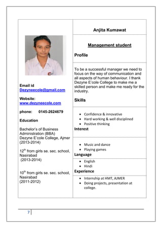 7
Email id
Dezyneecole@gmail.com
Website:
www.dezyneecole.com
phone: 0145-2624679
Education
Bachelor‟s of Business
Administration (BBA)
Dezyne E‟cole College, Ajmer
(2013-2014)
12th
from girls se. sec. school,
Nasirabad
(2013-2014)
10th
from girls se. sec. school,
Nasirabad
(2011-2012)
Anjita Kumawat
Management student
Profile
To be a successful manager we need to
focus on the way of communication and
all aspects of human behaviour. I thank
Dezyne E‟cole College to make me a
skilled person and make me ready for the
industry.
Skills
 Confidence & innovative
 Hard working & well disciplined
 Positive thinking
Interest
 Music and dance
 Playing games
Language
 English
 Hindi
Experience
 Internship at HMT, AJMER
 Doing projects, presentation at
college.
 